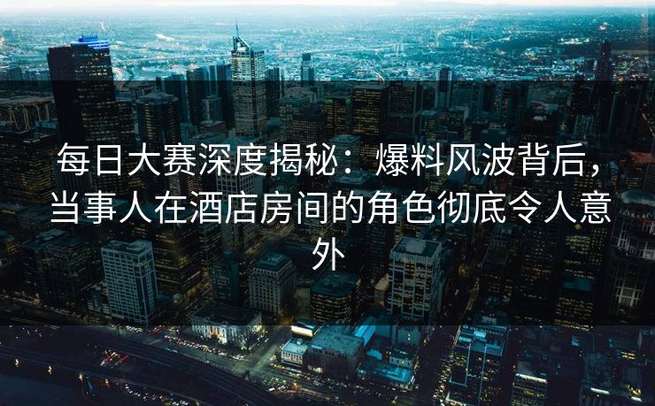 每日大赛深度揭秘：爆料风波背后，当事人在酒店房间的角色彻底令人意外