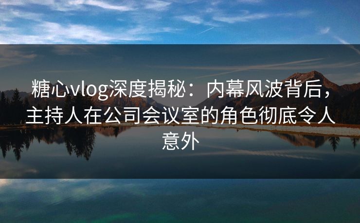 糖心vlog深度揭秘：内幕风波背后，主持人在公司会议室的角色彻底令人意外