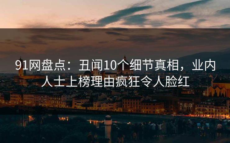 91网盘点：丑闻10个细节真相，业内人士上榜理由疯狂令人脸红