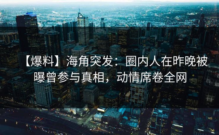 【爆料】海角突发：圈内人在昨晚被曝曾参与真相，动情席卷全网