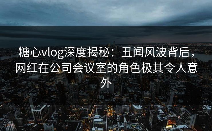 糖心vlog深度揭秘：丑闻风波背后，网红在公司会议室的角色极其令人意外