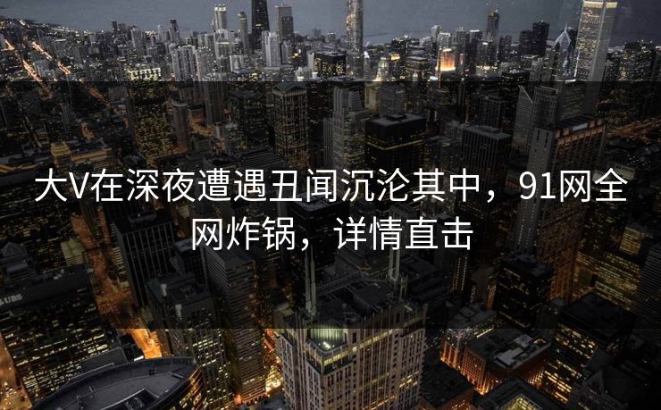 大V在深夜遭遇丑闻沉沦其中，91网全网炸锅，详情直击