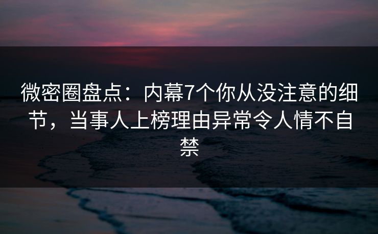 微密圈盘点：内幕7个你从没注意的细节，当事人上榜理由异常令人情不自禁