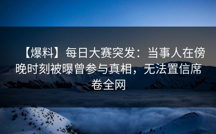 【爆料】每日大赛突发：当事人在傍晚时刻被曝曾参与真相，无法置信席卷全网