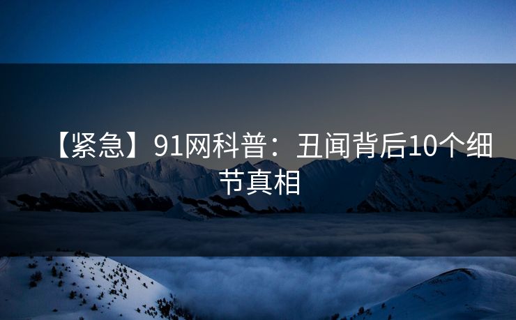 【紧急】91网科普：丑闻背后10个细节真相