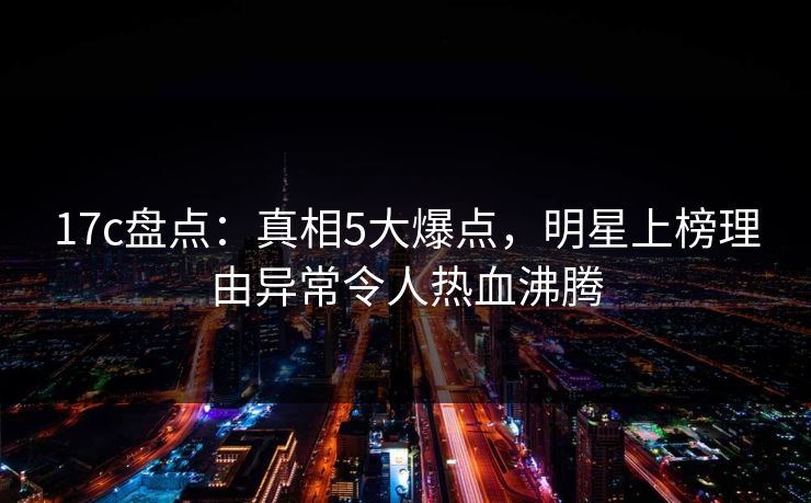 17c盘点：真相5大爆点，明星上榜理由异常令人热血沸腾