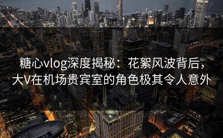 糖心vlog深度揭秘：花絮风波背后，大V在机场贵宾室的角色极其令人意外