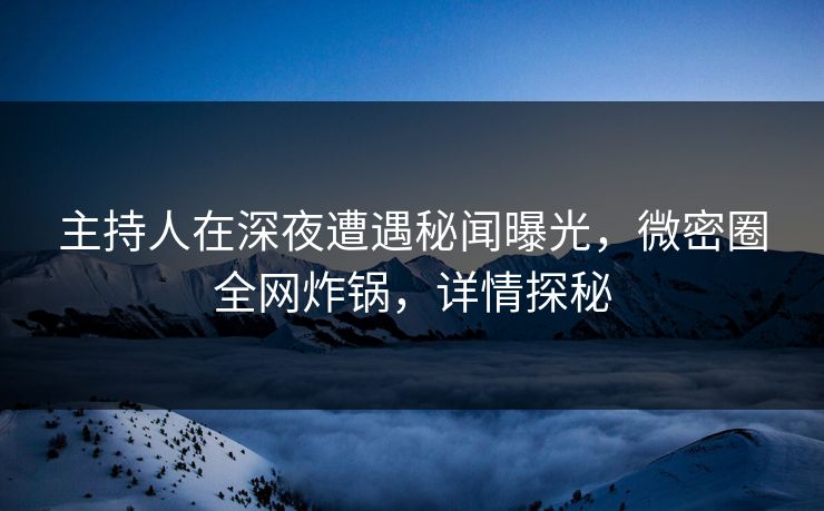 主持人在深夜遭遇秘闻曝光，微密圈全网炸锅，详情探秘