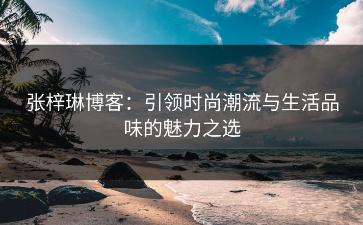 张梓琳博客：引领时尚潮流与生活品味的魅力之选