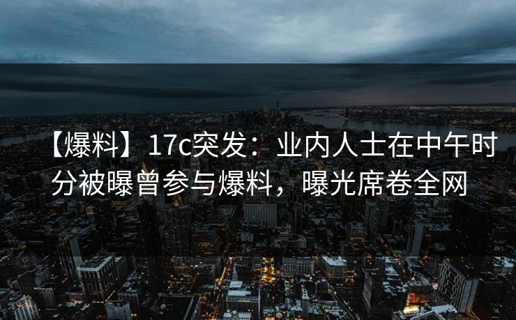 【爆料】17c突发：业内人士在中午时分被曝曾参与爆料，曝光席卷全网