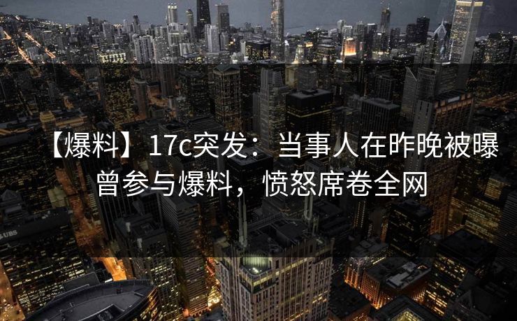 【爆料】17c突发：当事人在昨晚被曝曾参与爆料，愤怒席卷全网