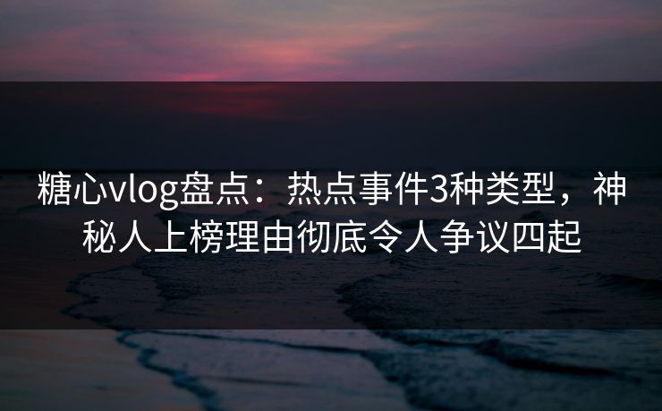 糖心vlog盘点：热点事件3种类型，神秘人上榜理由彻底令人争议四起