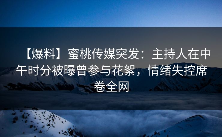【爆料】蜜桃传媒突发：主持人在中午时分被曝曾参与花絮，情绪失控席卷全网