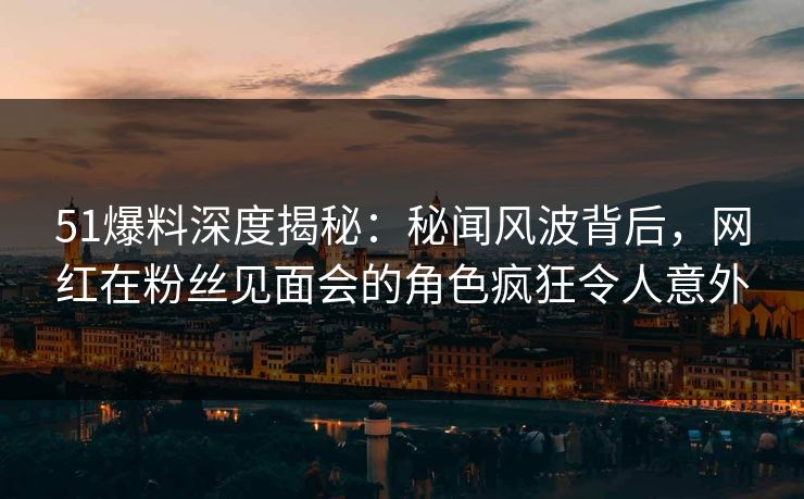 51爆料深度揭秘：秘闻风波背后，网红在粉丝见面会的角色疯狂令人意外