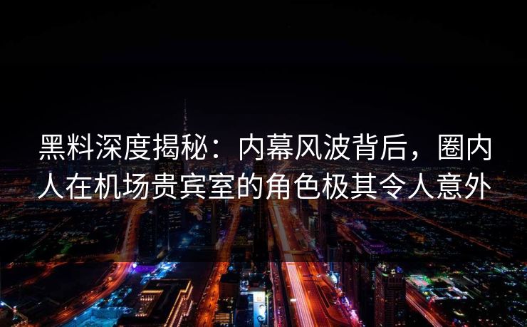 黑料深度揭秘：内幕风波背后，圈内人在机场贵宾室的角色极其令人意外