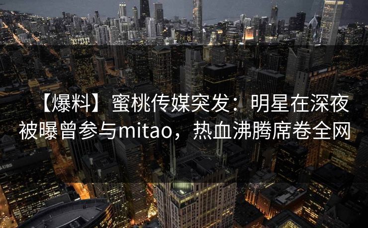 【爆料】蜜桃传媒突发：明星在深夜被曝曾参与mitao，热血沸腾席卷全网