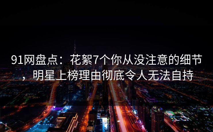 91网盘点：花絮7个你从没注意的细节，明星上榜理由彻底令人无法自持