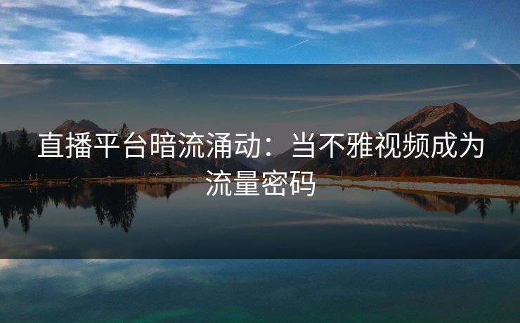 直播平台暗流涌动：当不雅视频成为流量密码
