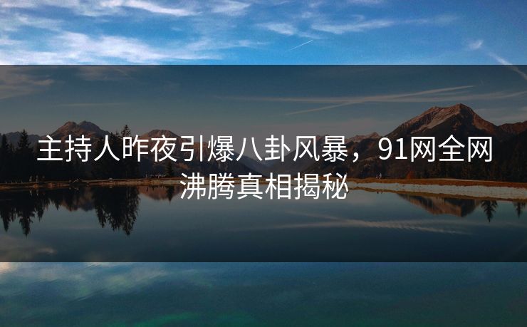 主持人昨夜引爆八卦风暴，91网全网沸腾真相揭秘