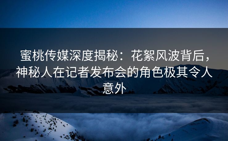 蜜桃传媒深度揭秘：花絮风波背后，神秘人在记者发布会的角色极其令人意外