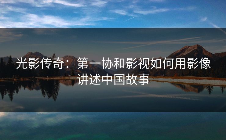 光影传奇：第一协和影视如何用影像讲述中国故事