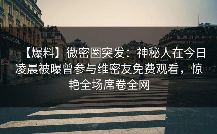 【爆料】微密圈突发：神秘人在今日凌晨被曝曾参与维密友免费观看，惊艳全场席卷全网