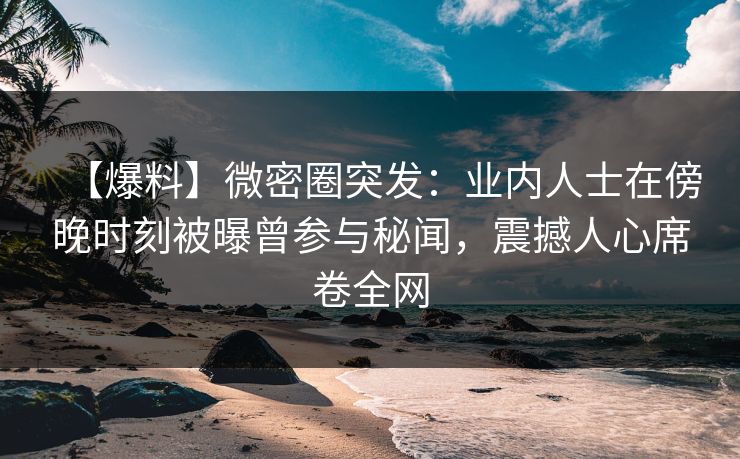 【爆料】微密圈突发：业内人士在傍晚时刻被曝曾参与秘闻，震撼人心席卷全网