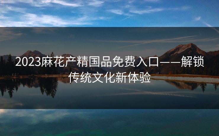 2023麻花产精国品免费入口——解锁传统文化新体验