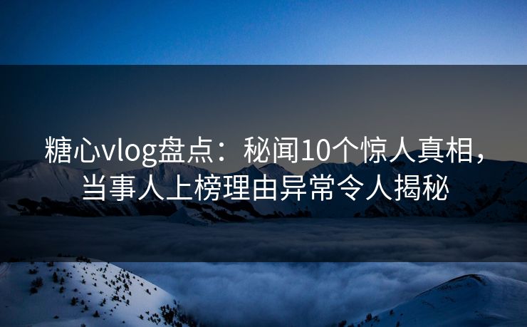 糖心vlog盘点：秘闻10个惊人真相，当事人上榜理由异常令人揭秘