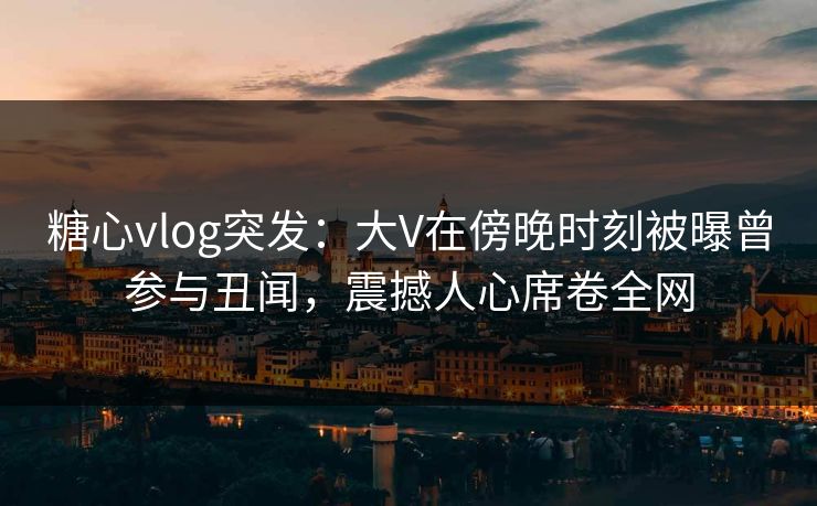 糖心vlog突发：大V在傍晚时刻被曝曾参与丑闻，震撼人心席卷全网