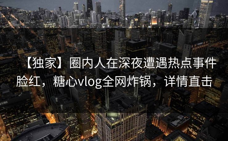 【独家】圈内人在深夜遭遇热点事件脸红，糖心vlog全网炸锅，详情直击