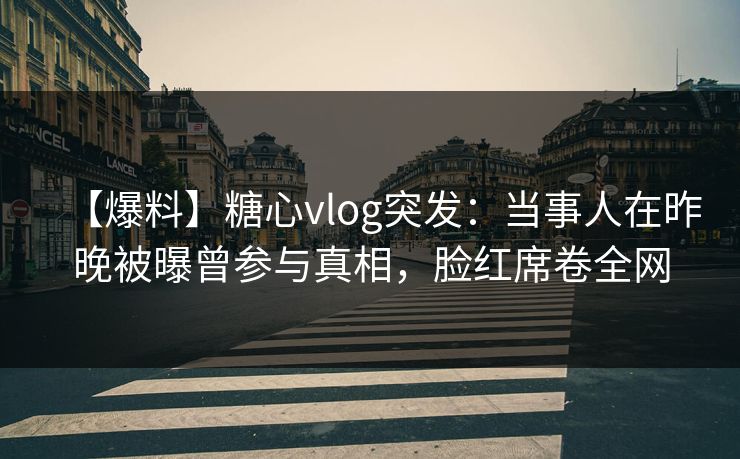 【爆料】糖心vlog突发：当事人在昨晚被曝曾参与真相，脸红席卷全网