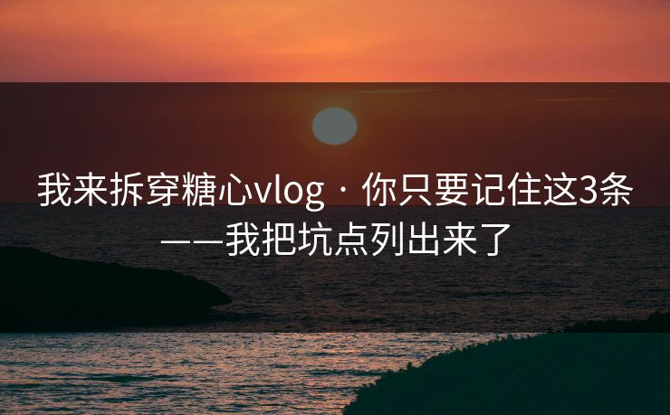 我来拆穿糖心vlog · 你只要记住这3条——我把坑点列出来了