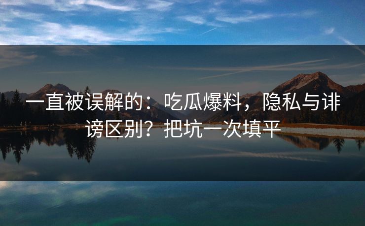 一直被误解的:吃瓜爆料,隐私与诽谤区别?把坑一次填平 一直被误解的:吃瓜爆料,隐私与诽谤区别?把坑一次填平