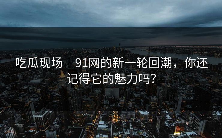 吃瓜现场｜91网的新一轮回潮，你还记得它的魅力吗？