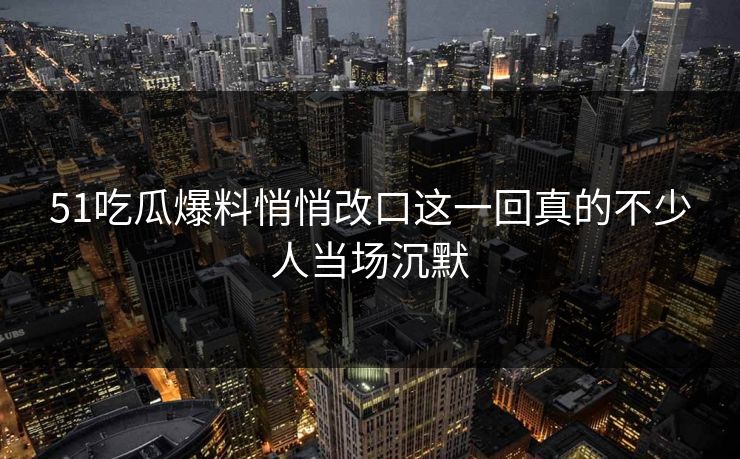51吃瓜爆料悄悄改口这一回真的不少人当场沉默